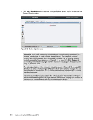 260 Implementing the IBM Storwize V3700
2. Click Start New Migration to begin the storage migration wizard. Figure 6-13 shows the
System Migration pane.
Figure 6-13 System Migration pane
Important: If you have not already configured your zoning correctly or attached your
external SAS storage (or have the layer set incorrectly if this is another Storwize
system), you might receive a warning message indicating that no external storage
controllers could be found, as shown in Figure 6-14 on page 261. Click Close and
correct the problem before trying to start the migration wizard again. This occurs with
early V7.4 release code.
The subsequent panes in the migration wizard (as shown in Figure 6-18 on page 264)
direct you to remove host zoning or SAS connectivity to the external storage. You are
also prompted to create zones or SAS connections between the Storwize V3700 and
the external storage.
However, you must already have done this before you start the wizard. See “Prepare
the environment for migration” on page 264 and “Map storage” on page 278 for a list of
instructions to complete before starting the data migration wizard.
 