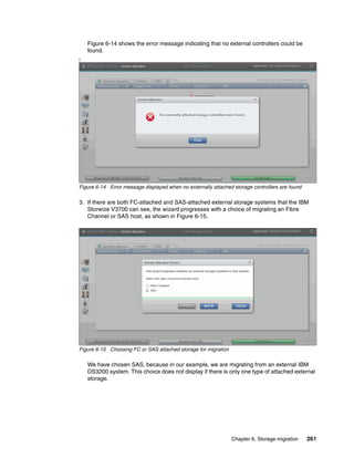 Chapter 6. Storage migration 261
Figure 6-14 shows the error message indicating that no external controllers could be
found.
I
Figure 6-14 Error message displayed when no externally attached storage controllers are found
3. If there are both FC-attached and SAS-attached external storage systems that the IBM
Storwize V3700 can see, the wizard progresses with a choice of migrating an Fibre
Channel or SAS host, as shown in Figure 6-15.
Figure 6-15 Choosing FC or SAS attached storage for migration
We have chosen SAS, because in our example, we are migrating from an external IBM
DS3200 system. This choice does not display if there is only one type of attached external
storage.
 
