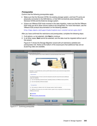Chapter 6. Storage migration 263
Prerequisites
Confirm that the following prerequisites apply:
Make sure that the Storwize V3700, the existing storage system, and host FC ports are
physically connected to the SAN fabrics, or that SAS connectivity exists between the
Storwize V3700 and the External storage system.
If there are VMware ESX hosts involved in the data migration, make sure that the VMware
ESX hosts are set to allow volume copies to be recognized. For more information, see the
VMware ESX product documentation on the following website:
http://www.vmware.com/support/pubs/vsphere-esxi-vcenter-server-pubs.html?
After you have confirmed the restrictions and prerequisites, complete the following steps:
1. If all options can be selected, click Next to continue.
2. In all other cases, Next cannot be selected, and the data must be migrated without use of
this wizard.
Figure 6-17 shows the Storage Migration wizard with all restrictions satisfied and
prerequisites met. Notice at the bottom of the wizard pane that additional help and an
eLearning video are available.
Figure 6-17 Confirming prerequisites
 