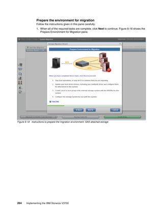 264 Implementing the IBM Storwize V3700
Prepare the environment for migration
Follow the instructions given in this pane carefully:
1. When all of the required tasks are complete, click Next to continue. Figure 6-18 shows the
Prepare Environment for Migration pane.
Figure 6-18 Instructions to prepare the migration environment: SAS attached storage
 