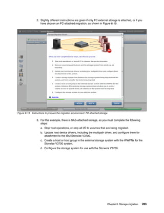 Chapter 6. Storage migration 265
2. Slightly different instructions are given if only FC external storage is attached, or if you
have chosen an FC-attached migration, as shown in Figure 6-19.
Figure 6-19 Instructions to prepare the migration environment: FC attached storage
3. For this example, there is SAS-attached storage, so you must complete the following
steps:
a. Stop host operations, or stop all I/O to volumes that are being migrated.
b. Update host device drivers, including the multipath driver, and configure them for
attachment to the IBM Storwize V3700.
c. Create a host or host group in the external storage system with the WWPNs for the
Storwize V3700 system.
d. Configure the storage system for use with the Storwize V3700.
 