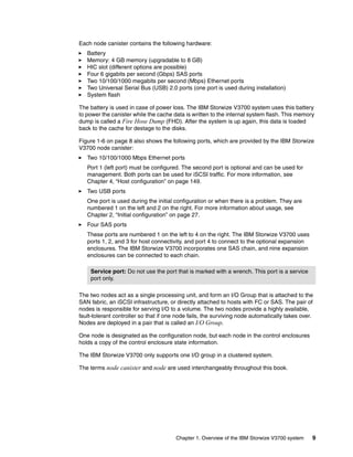Chapter 1. Overview of the IBM Storwize V3700 system 9
Each node canister contains the following hardware:
Battery
Memory: 4 GB memory (upgradable to 8 GB)
HIC slot (different options are possible)
Four 6 gigabits per second (Gbps) SAS ports
Two 10/100/1000 megabits per second (Mbps) Ethernet ports
Two Universal Serial Bus (USB) 2.0 ports (one port is used during installation)
System flash
The battery is used in case of power loss. The IBM Storwize V3700 system uses this battery
to power the canister while the cache data is written to the internal system flash. This memory
dump is called a Fire Hose Dump (FHD). After the system is up again, this data is loaded
back to the cache for destage to the disks.
Figure 1-6 on page 8 also shows the following ports, which are provided by the IBM Storwize
V3700 node canister:
Two 10/100/1000 Mbps Ethernet ports
Port 1 (left port) must be configured. The second port is optional and can be used for
management. Both ports can be used for iSCSI traffic. For more information, see
Chapter 4, “Host configuration” on page 149.
Two USB ports
One port is used during the initial configuration or when there is a problem. They are
numbered 1 on the left and 2 on the right. For more information about usage, see
Chapter 2, “Initial configuration” on page 27.
Four SAS ports
These ports are numbered 1 on the left to 4 on the right. The IBM Storwize V3700 uses
ports 1, 2, and 3 for host connectivity, and port 4 to connect to the optional expansion
enclosures. The IBM Storwize V3700 incorporates one SAS chain, and nine expansion
enclosures can be connected to each chain.
The two nodes act as a single processing unit, and form an I/O Group that is attached to the
SAN fabric, an iSCSI infrastructure, or directly attached to hosts with FC or SAS. The pair of
nodes is responsible for serving I/O to a volume. The two nodes provide a highly available,
fault-tolerant controller so that if one node fails, the surviving node automatically takes over.
Nodes are deployed in a pair that is called an I/O Group.
One node is designated as the configuration node, but each node in the control enclosures
holds a copy of the control enclosure state information.
The IBM Storwize V3700 only supports one I/O group in a clustered system.
The terms node canister and node are used interchangeably throughout this book.
Service port: Do not use the port that is marked with a wrench. This port is a service
port only.
 