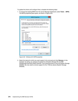 270 Implementing the IBM Storwize V3700
To update the drivers and configure fhost, complete the following steps:
1. To remove the existing MPIO from the server Manager Dashboard, select Tools → MPIO.
The MPIO properties pane opens, as shown in Figure 6-25.
Figure 6-25 Windows 2012 MPIO properties
2. Select the device for which you want support to be removed and click Remove. In this
example, for clarity, you remove all support for all System Storage DS and IBM
InfoSphere® FastTrack (FAStT) devices. This is because there is only one System Storage
DS3200. We only need to remove support for the 1726-2xx device (System Storage
DS3200).
 