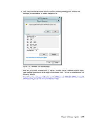Chapter 6. Storage migration 271
3. This action requires a reboot, and the operating system prompts you to perform one,
although you can defer it, as shown in Figure 6-26.
Figure 6-26 Windows 2012 reboot prompt
Next you must install MPIO support for the IBM Storwize V3700. The IBM Storwize family
uses the IBM SDDDSM for MPIO support in Windows 2012. This can be obtained from the
following website:
http://www.ibm.com/support/docview.wss?rs=540&context=ST52G7&dc=D430&uid=ssg1S4
000350&loc=en_US&cs=utf-8&lang=en#Storwize3700
 