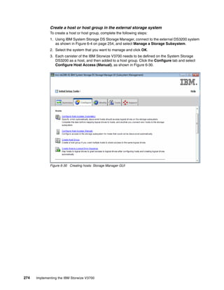 274 Implementing the IBM Storwize V3700
Create a host or host group in the external storage system
To create a host or host group, complete the following steps:
1. Using IBM System Storage DS Storage Manager, connect to the external DS3200 system
as shown in Figure 6-4 on page 254, and select Manage a Storage Subsystem.
2. Select the system that you want to manage and click OK.
3. Each canister of the IBM Storwize V3700 needs to be defined on the System Storage
DS3200 as a host, and then added to a host group. Click the Configure tab and select
Configure Host Access (Manual), as shown in Figure 6-30.
Figure 6-30 Creating hosts: Storage Manager GUI
 