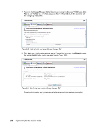 276 Implementing the IBM Storwize V3700
7. Return to the Storage Manager GUI and continue creating the Storwize V3700 hosts. Click
Next to add the host to a new host group, as shown in Figure 6-33. In this example, call
the host group ITSO_V3700.
Figure 6-33 Adding host to host group: Storage Manager GUI
8. Click Next and a confirmation window opens. If everything is correct, click Finish to create
the host and add it to the host group, as shown in Figure 6-34.
Figure 6-34 Confirming host creation: Storage Manager GUI
The wizard completes and prompts you whether a second host needs to be created.
 