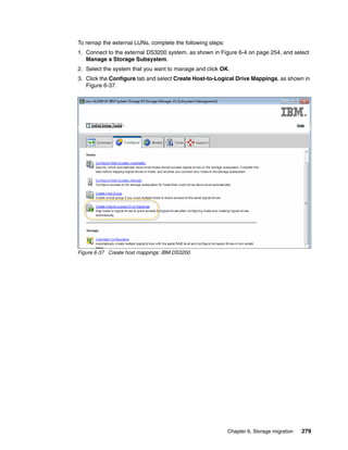 Chapter 6. Storage migration 279
To remap the external LUNs, complete the following steps:
1. Connect to the external DS3200 system, as shown in Figure 6-4 on page 254, and select
Manage a Storage Subsystem.
2. Select the system that you want to manage and click OK.
3. Click the Configure tab and select Create Host-to-Logical Drive Mappings, as shown in
Figure 6-37.
Figure 6-37 Create host mappings: IBM DS3200
 