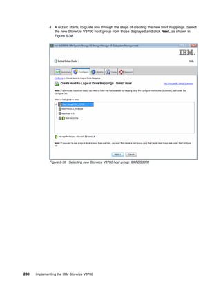 280 Implementing the IBM Storwize V3700
4. A wizard starts, to guide you through the steps of creating the new host mappings. Select
the new Storwize V3700 host group from those displayed and click Next, as shown in
Figure 6-38.
Figure 6-38 Selecting new Storwize V3700 host group: IBM DS3200
 