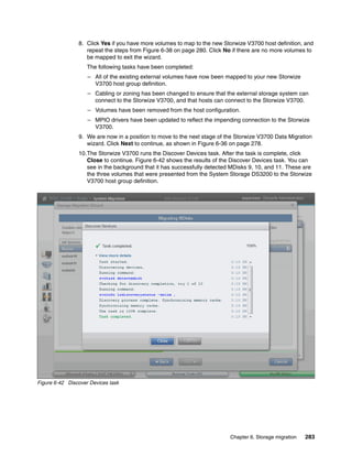 Chapter 6. Storage migration 283
8. Click Yes if you have more volumes to map to the new Storwize V3700 host definition, and
repeat the steps from Figure 6-38 on page 280. Click No if there are no more volumes to
be mapped to exit the wizard.
The following tasks have been completed:
– All of the existing external volumes have now been mapped to your new Storwize
V3700 host group definition.
– Cabling or zoning has been changed to ensure that the external storage system can
connect to the Storwize V3700, and that hosts can connect to the Storwize V3700.
– Volumes have been removed from the host configuration.
– MPIO drivers have been updated to reflect the impending connection to the Storwize
V3700.
9. We are now in a position to move to the next stage of the Storwize V3700 Data Migration
wizard. Click Next to continue, as shown in Figure 6-36 on page 278.
10.The Storwize V3700 runs the Discover Devices task. After the task is complete, click
Close to continue. Figure 6-42 shows the results of the Discover Devices task. You can
see in the background that it has successfully detected MDisks 9, 10, and 11. These are
the three volumes that were presented from the System Storage DS3200 to the Storwize
V3700 host group definition.
Figure 6-42 Discover Devices task
 