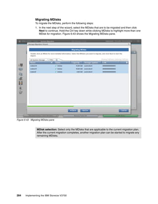 284 Implementing the IBM Storwize V3700
Migrating MDisks
To migrate the MDisks, perform the following steps:
1. In the next step of the wizard, select the MDisks that are to be migrated and then click
Next to continue. Hold the Ctrl key down while clicking MDisks to highlight more than one
MDisk for migration. Figure 6-43 shows the Migrating MDisks pane.
Figure 6-43 Migrating MDisks pane
MDisk selection: Select only the MDisks that are applicable to the current migration plan.
After the current migration completes, another migration plan can be started to migrate any
remaining MDisks.
 