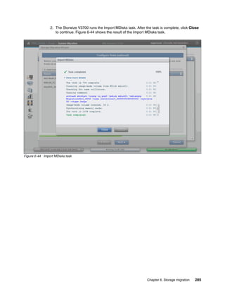 Chapter 6. Storage migration 285
2. The Storwize V3700 runs the Import MDisks task. After the task is complete, click Close
to continue. Figure 6-44 shows the result of the Import MDisks task.
Figure 6-44 Import MDisks task
 