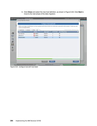 290 Implementing the IBM Storwize V3700
6. Click Close and select the new host definition, as shown in Figure 6-49. Click Next to
move to the next phase of the data migration.
Figure 6-49 Configure host with host listed
 
