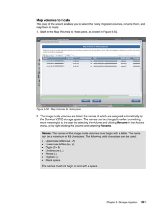 Chapter 6. Storage migration 291
Map volumes to hosts
This step of the wizard enables you to select the newly migrated volumes, rename them, and
map them to hosts:
1. Start in the Map Volumes to Hosts pane, as shown in Figure 6-50.
Figure 6-50 Map Volumes to Hosts pane
2. The image mode volumes are listed, the names of which are assigned automatically by
the Storwize V3700 storage system. The names can be changed to reflect something
more meaningful to the user by selecting the volume and clicking Rename in the Actions
menu, or by right-clicking the volume and selecting Rename.
Names: The names of the image mode volumes must begin with a letter. The name
can be a maximum of 63 characters. The following valid characters can be used:
Uppercase letters (A - Z)
Lowercase letters (a - z)
Digits (0 - 9)
Underscore (_)
Period (.)
Hyphen (-)
Blank space
The names must not begin or end with a space.
 