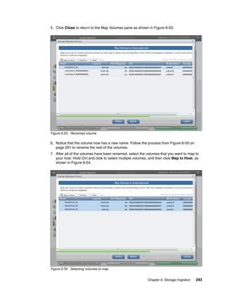 Chapter 6. Storage migration 293
5. Click Close to return to the Map Volumes pane as shown in Figure 6-53.
Figure 6-53 Renamed volume
6. Notice that the volume now has a new name. Follow the process from Figure 6-50 on
page 291 to rename the rest of the volumes.
7. After all of the volumes have been renamed, select the volumes that you want to map to
your host. Hold Ctrl and click to select multiple volumes, and then click Map to Host, as
shown in Figure 6-54.
Figure 6-54 Selecting volumes to map
 