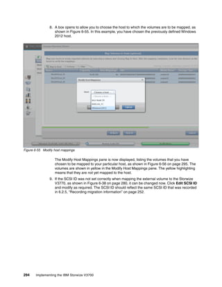 294 Implementing the IBM Storwize V3700
8. A box opens to allow you to choose the host to which the volumes are to be mapped, as
shown in Figure 6-55. In this example, you have chosen the previously defined Windows
2012 host.
Figure 6-55 Modify host mappings
The Modify Host Mappings pane is now displayed, listing the volumes that you have
chosen to be mapped to your particular host, as shown in Figure 6-56 on page 295. The
volumes are shown in yellow in the Modify Host Mappings pane. The yellow highlighting
means that they are not yet mapped to the host.
9. If the SCSI ID was not set correctly when mapping the external volume to the Storwize
V3770, as shown in Figure 6-38 on page 280, it can be changed now. Click Edit SCSI ID
and modify as required. The SCSI ID should reflect the same SCSI ID that was recorded
in 6.2.5, “Recording migration information” on page 252.
 