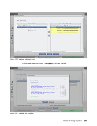 Chapter 6. Storage migration 295
Figure 6-56 Mapping volumes to host
10.If the selections are correct, click Apply to complete the task.
Figure 6-57 Mapping task complete
 