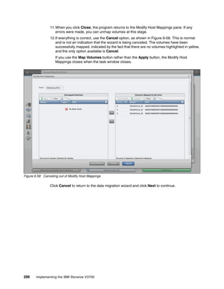 296 Implementing the IBM Storwize V3700
11.When you click Close, the program returns to the Modify Host Mappings pane. If any
errors were made, you can unmap volumes at this stage.
12.If everything is correct, use the Cancel option, as shown in Figure 6-58. This is normal
and is not an indication that the wizard is being canceled. The volumes have been
successfully mapped, indicated by the fact that there are no volumes highlighted in yellow,
and the only option available is Cancel.
If you use the Map Volumes button rather than the Apply button, the Modify Host
Mappings closes when the task window closes.
Figure 6-58 Canceling out of Modify Host Mappings
Click Cancel to return to the data migration wizard and click Next to continue.
 