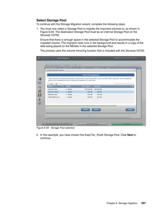Chapter 6. Storage migration 297
Select Storage Pool
To continue with the Storage Migration wizard, complete the following steps:
1. You must now select a Storage Pool to migrate the imported volumes to, as shown in
Figure 6-59. The destination Storage Pool must be an internal Storage Pool on the
Storwize V3700.
Ensure that there is enough space in the selected Storage Pool to accommodate the
migrated volume. The migration task runs in the background and results in a copy of the
data being placed on the MDisks in the selected Storage Pool.
The process uses the volume mirroring function that is included with the Storwize V3700.
Figure 6-59 Storage Pool selection
2. In this example, you have chosen the EasyTier_Pool2 Storage Pool. Click Next to
continue.
 