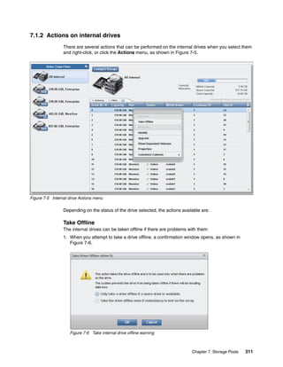 Chapter 7. Storage Pools 311
7.1.2 Actions on internal drives
There are several actions that can be performed on the internal drives when you select them
and right-click, or click the Actions menu, as shown in Figure 7-5.
Figure 7-5 Internal drive Actions menu
Depending on the status of the drive selected, the actions available are:
Take Offline
The internal drives can be taken offline if there are problems with them:
1. When you attempt to take a drive offline, a confirmation window opens, as shown in
Figure 7-6.
Figure 7-6 Take internal drive offline warning
 