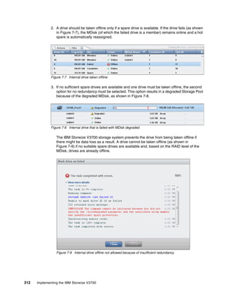 312 Implementing the IBM Storwize V3700
2. A drive should be taken offline only if a spare drive is available. If the drive fails (as shown
in Figure 7-7), the MDisk (of which the failed drive is a member) remains online and a hot
spare is automatically reassigned.
Figure 7-7 Internal drive taken offline
3. If no sufficient spare drives are available and one drive must be taken offline, the second
option for no redundancy must be selected. This option results in a degraded Storage Pool
because of the degraded MDisk, as shown in Figure 7-8.
Figure 7-8 Internal drive that is failed with MDisk degraded
The IBM Storwize V3700 storage system prevents the drive from being taken offline if
there might be data loss as a result. A drive cannot be taken offline (as shown in
Figure 7-9) if no suitable spare drives are available and, based on the RAID level of the
MDisk, drives are already offline.
Figure 7-9 Internal drive offline not allowed because of insufficient redundancy
 