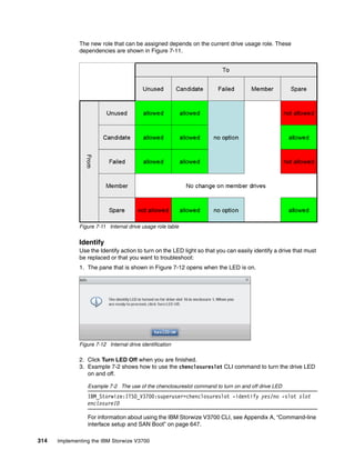 314 Implementing the IBM Storwize V3700
The new role that can be assigned depends on the current drive usage role. These
dependencies are shown in Figure 7-11.
Figure 7-11 Internal drive usage role table
Identify
Use the Identify action to turn on the LED light so that you can easily identify a drive that must
be replaced or that you want to troubleshoot:
1. The pane that is shown in Figure 7-12 opens when the LED is on.
Figure 7-12 Internal drive identification
2. Click Turn LED Off when you are finished.
3. Example 7-2 shows how to use the chenclosureslot CLI command to turn the drive LED
on and off.
Example 7-2 The use of the chenclosureslot command to turn on and off drive LED
IBM_Storwize:ITSO_V3700:superuser>chenclosureslot -identify yes/no -slot slot
enclosureID
For information about using the IBM Storwize V3700 CLI, see Appendix A, “Command-line
interface setup and SAN Boot” on page 647.
 