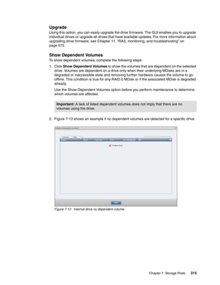 Chapter 7. Storage Pools 315
Upgrade
Using this option, you can easily upgrade the drive firmware. The GUI enables you to upgrade
individual drives or upgrade all drives that have available updates. For more information about
upgrading drive firmware, see Chapter 11, “RAS, monitoring, and troubleshooting” on
page 575.
Show Dependent Volumes
To show dependent volumes, complete the following steps:
1. Click Show Dependent Volumes to show the volumes that are dependent on the selected
drive. Volumes are dependent on a drive only when their underlying MDisks are in a
degraded or inaccessible state and removing further hardware causes the volume to go
offline. This condition is true for any RAID 0 MDisk or if the associated MDisk is degraded
already.
Use the Show Dependent Volumes option before you perform maintenance to determine
which volumes are affected.
2. Figure 7-13 shows an example if no dependent volumes are detected for a specific drive.
Figure 7-13 Internal drive no dependent volume
Important: A lack of listed dependent volumes does not imply that there are no
volumes using the drive.
 