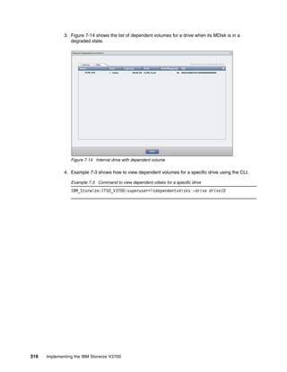 316 Implementing the IBM Storwize V3700
3. Figure 7-14 shows the list of dependent volumes for a drive when its MDisk is in a
degraded state.
Figure 7-14 Internal drive with dependent volume
4. Example 7-3 shows how to view dependent volumes for a specific drive using the CLI.
Example 7-3 Command to view dependent vdisks for a specific drive
IBM_Storwize:ITSO_V3700:superuser>lsdependentvdisks -drive driveID
 