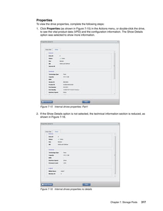 Chapter 7. Storage Pools 317
Properties
To view the drive properties, complete the following steps:
1. Click Properties (as shown in Figure 7-15) in the Actions menu, or double-click the drive,
to see the vital product data (VPD) and the configuration information. The Show Details
option was selected to show more information.
Figure 7-15 Internal drives properties: Part1
2. If the Show Details option is not selected, the technical information section is reduced, as
shown in Figure 7-16.
Figure 7-16 Internal drives properties no details
 