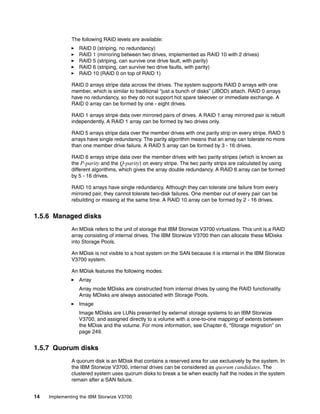 14 Implementing the IBM Storwize V3700
The following RAID levels are available:
RAID 0 (striping, no redundancy)
RAID 1 (mirroring between two drives, implemented as RAID 10 with 2 drives)
RAID 5 (striping, can survive one drive fault, with parity)
RAID 6 (striping, can survive two drive faults, with parity)
RAID 10 (RAID 0 on top of RAID 1)
RAID 0 arrays stripe data across the drives. The system supports RAID 0 arrays with one
member, which is similar to traditional “just a bunch of disks” (JBOD) attach. RAID 0 arrays
have no redundancy, so they do not support hot spare takeover or immediate exchange. A
RAID 0 array can be formed by one - eight drives.
RAID 1 arrays stripe data over mirrored pairs of drives. A RAID 1 array mirrored pair is rebuilt
independently. A RAID 1 array can be formed by two drives only.
RAID 5 arrays stripe data over the member drives with one parity strip on every stripe. RAID 5
arrays have single redundancy. The parity algorithm means that an array can tolerate no more
than one member drive failure. A RAID 5 array can be formed by 3 - 16 drives.
RAID 6 arrays stripe data over the member drives with two parity stripes (which is known as
the P-parity and the Q-parity) on every stripe. The two parity strips are calculated by using
different algorithms, which gives the array double redundancy. A RAID 6 array can be formed
by 5 - 16 drives.
RAID 10 arrays have single redundancy. Although they can tolerate one failure from every
mirrored pair, they cannot tolerate two-disk failures. One member out of every pair can be
rebuilding or missing at the same time. A RAID 10 array can be formed by 2 - 16 drives.
1.5.6 Managed disks
An MDisk refers to the unit of storage that IBM Storwize V3700 virtualizes. This unit is a RAID
array consisting of internal drives. The IBM Storwize V3700 then can allocate these MDisks
into Storage Pools.
An MDisk is not visible to a host system on the SAN because it is internal in the IBM Storwize
V3700 system.
An MDisk features the following modes:
Array
Array mode MDisks are constructed from internal drives by using the RAID functionality.
Array MDisks are always associated with Storage Pools.
Image
Image MDisks are LUNs presented by external storage systems to an IBM Storwize
V3700, and assigned directly to a volume with a one-to-one mapping of extents between
the MDisk and the volume. For more information, see Chapter 6, “Storage migration” on
page 249.
1.5.7 Quorum disks
A quorum disk is an MDisk that contains a reserved area for use exclusively by the system. In
the IBM Storwize V3700, internal drives can be considered as quorum candidates. The
clustered system uses quorum disks to break a tie when exactly half the nodes in the system
remain after a SAN failure.
 