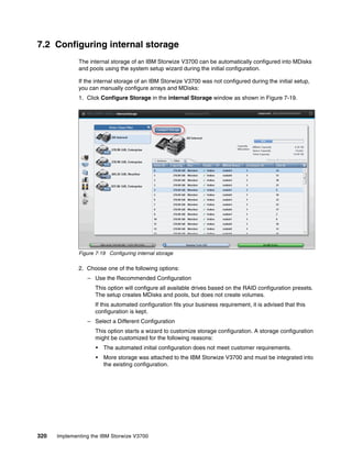 320 Implementing the IBM Storwize V3700
7.2 Configuring internal storage
The internal storage of an IBM Storwize V3700 can be automatically configured into MDisks
and pools using the system setup wizard during the initial configuration.
If the internal storage of an IBM Storwize V3700 was not configured during the initial setup,
you can manually configure arrays and MDisks:
1. Click Configure Storage in the internal Storage window as shown in Figure 7-19.
Figure 7-19 Configuring internal storage
2. Choose one of the following options:
– Use the Recommended Configuration
This option will configure all available drives based on the RAID configuration presets.
The setup creates MDisks and pools, but does not create volumes.
If this automated configuration fits your business requirement, it is advised that this
configuration is kept.
– Select a Different Configuration
This option starts a wizard to customize storage configuration. A storage configuration
might be customized for the following reasons:
• The automated initial configuration does not meet customer requirements.
• More storage was attached to the IBM Storwize V3700 and must be integrated into
the existing configuration.
 