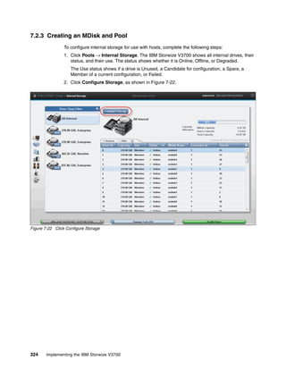 324 Implementing the IBM Storwize V3700
7.2.3 Creating an MDisk and Pool
To configure internal storage for use with hosts, complete the following steps:
1. Click Pools → Internal Storage. The IBM Storwize V3700 shows all internal drives, their
status, and their use. The status shows whether it is Online, Offline, or Degraded.
The Use status shows if a drive is Unused, a Candidate for configuration, a Spare, a
Member of a current configuration, or Failed.
2. Click Configure Storage, as shown in Figure 7-22.
Figure 7-22 Click Configure Storage
 