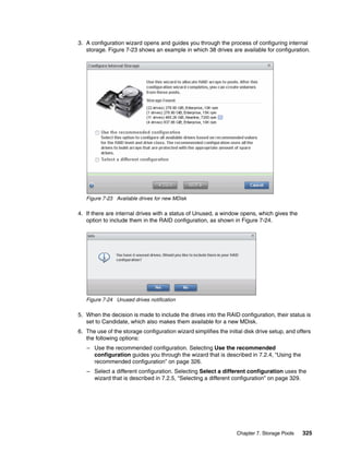 Chapter 7. Storage Pools 325
3. A configuration wizard opens and guides you through the process of configuring internal
storage. Figure 7-23 shows an example in which 38 drives are available for configuration.
Figure 7-23 Available drives for new MDisk
4. If there are internal drives with a status of Unused, a window opens, which gives the
option to include them in the RAID configuration, as shown in Figure 7-24.
Figure 7-24 Unused drives notification
5. When the decision is made to include the drives into the RAID configuration, their status is
set to Candidate, which also makes them available for a new MDisk.
6. The use of the storage configuration wizard simplifies the initial disk drive setup, and offers
the following options:
– Use the recommended configuration. Selecting Use the recommended
configuration guides you through the wizard that is described in 7.2.4, “Using the
recommended configuration” on page 326.
– Select a different configuration. Selecting Select a different configuration uses the
wizard that is described in 7.2.5, “Selecting a different configuration” on page 329.
 