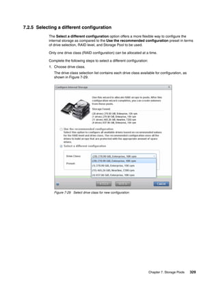 Chapter 7. Storage Pools 329
7.2.5 Selecting a different configuration
The Select a different configuration option offers a more flexible way to configure the
internal storage as compared to the Use the recommended configuration preset in terms
of drive selection, RAID level, and Storage Pool to be used.
Only one drive class (RAID configuration) can be allocated at a time.
Complete the following steps to select a different configuration:
1. Choose drive class.
The drive class selection list contains each drive class available for configuration, as
shown in Figure 7-29.
Figure 7-29 Select drive class for new configuration
 