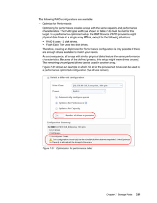 Chapter 7. Storage Pools 331
The following RAID configurations are available:
– Optimize for Performance
Optimizing for performance creates arrays with the same capacity and performance
characteristics. The RAID goal width (as shown in Table 7-3) must be met for this
target. In a performance-optimized setup, the IBM Storwize V3700 provisions eight
physical disk drives in a single array MDisk, except for the following situations:
• RAID 6 uses 12 disk drives.
• Flash Easy Tier uses two disk drives.
Therefore, creating an Optimized for Performance configuration is only possible if there
are enough drives available to match your needs.
As a consequence, all arrays with similar physical disks feature the same performance
characteristics. Because of the defined presets, this setup might leave drives unused.
The remaining unconfigured drives can be used in another array.
Figure 7-31 shows an example in which not all of the provisioned drives can be used in
a performance optimized configuration (five drives remain).
Figure 7-31 Optimization for performance failed
 