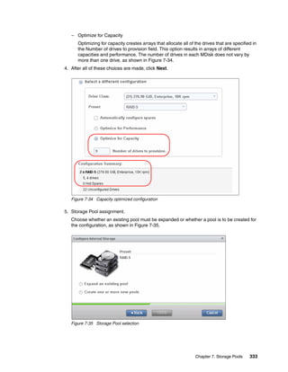 Chapter 7. Storage Pools 333
– Optimize for Capacity
Optimizing for capacity creates arrays that allocate all of the drives that are specified in
the Number of drives to provision field. This option results in arrays of different
capacities and performance. The number of drives in each MDisk does not vary by
more than one drive, as shown in Figure 7-34.
4. After all of these choices are made, click Next.
Figure 7-34 Capacity optimized configuration
5. Storage Pool assignment.
Choose whether an existing pool must be expanded or whether a pool is to be created for
the configuration, as shown in Figure 7-35.
Figure 7-35 Storage Pool selection
 