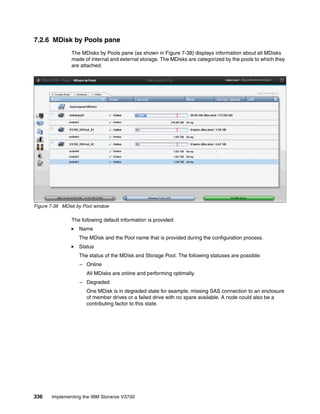 336 Implementing the IBM Storwize V3700
7.2.6 MDisk by Pools pane
The MDisks by Pools pane (as shown in Figure 7-38) displays information about all MDisks
made of internal and external storage. The MDisks are categorized by the pools to which they
are attached.
Figure 7-38 MDisk by Pool window
The following default information is provided:
Name
The MDisk and the Pool name that is provided during the configuration process.
Status
The status of the MDisk and Storage Pool. The following statuses are possible:
– Online
All MDisks are online and performing optimally.
– Degraded
One MDisk is in degraded state for example, missing SAS connection to an enclosure
of member drives or a failed drive with no spare available. A node could also be a
contributing factor to this state.
 
