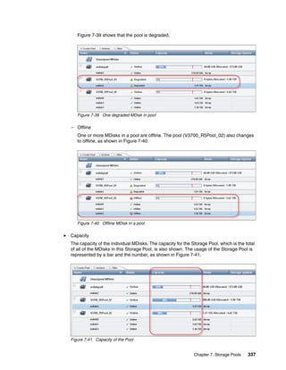 Chapter 7. Storage Pools 337
Figure 7-39 shows that the pool is degraded.
Figure 7-39 One degraded MDisk in pool
– Offline
One or more MDisks in a pool are offline. The pool (V3700_R5Pool_02) also changes
to offline, as shown in Figure 7-40.
Figure 7-40 Offline MDisk in a pool
Capacity
The capacity of the individual MDisks. The capacity for the Storage Pool, which is the total
of all of the MDisks in this Storage Pool, is also shown. The usage of the Storage Pool is
represented by a bar and the number, as shown in Figure 7-41.
Figure 7-41 Capacity of the Pool
 