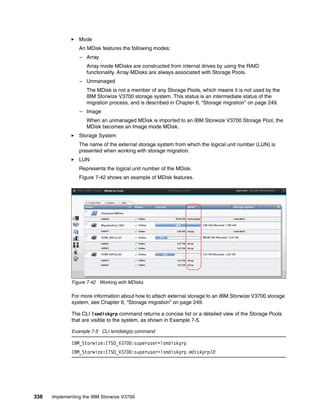 338 Implementing the IBM Storwize V3700
Mode
An MDisk features the following modes:
– Array
Array mode MDisks are constructed from internal drives by using the RAID
functionality. Array MDisks are always associated with Storage Pools.
– Unmanaged
The MDisk is not a member of any Storage Pools, which means it is not used by the
IBM Storwize V3700 storage system. This status is an intermediate status of the
migration process, and is described in Chapter 6, “Storage migration” on page 249.
– Image
When an unmanaged MDisk is imported to an IBM Storwize V3700 Storage Pool, the
MDisk becomes an Image mode MDisk.
Storage System
The name of the external storage system from which the logical unit number (LUN) is
presented when working with storage migration.
LUN
Represents the logical unit number of the MDisk.
Figure 7-42 shows an example of MDisk features.
Figure 7-42 Working with MDisks
For more information about how to attach external storage to an IBM Storwize V3700 storage
system, see Chapter 6, “Storage migration” on page 249.
The CLI lsmdiskgrp command returns a concise list or a detailed view of the Storage Pools
that are visible to the system, as shown in Example 7-5.
Example 7-5 CLI lsmdiskgrp command
IBM_Storwize:ITSO_V3700:superuser>lsmdiskgrp
IBM_Storwize:ITSO_V3700:superuser>lsmdiskgrp mdiskgrpID
 