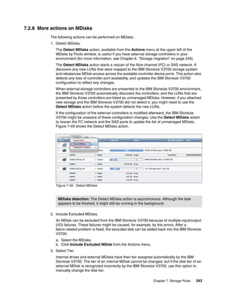 Chapter 7. Storage Pools 343
7.2.8 More actions on MDisks
The following actions can be performed on MDisks:
1. Detect MDisks.
The Detect MDisks action, available from the Actions menu at the upper left of the
MDisks by Pools window, is useful if you have external storage controllers in your
environment (for more information, see Chapter 6, “Storage migration” on page 249).
The Detect MDisks action starts a rescan of the fibre channel (FC) or SAS network. It
discovers any new LUNs that were mapped to the IBM Storwize V3700 storage system
and rebalances MDisk access across the available controller device ports. This action also
detects any loss of controller port availability, and updates the IBM Storwize V3700
configuration to reflect any changes.
When external storage controllers are presented to the IBM Storwize V3700 environment,
the IBM Storwize V3700 automatically discovers the controllers, and the LUNs that are
presented by those controllers are listed as unmanaged MDisks. However, if you attached
new storage and the IBM Storwize V3700 did not detect it, you might need to use the
Detect MDisks action before the system detects the new LUNs.
If the configuration of the external controllers is modified afterward, the IBM Storwize
V3700 might be unaware of these configuration changes. Use the Detect MDisks action
to rescan the FC network and the SAS ports to update the list of unmanaged MDisks.
Figure 7-49 shows the Detect MDisks action.
Figure 7-49 Detect MDisks
2. Include Excluded MDisks.
An MDisk can be excluded from the IBM Storwize V3700 because of multiple input/output
(I/O) failures. These failures might be caused, for example, by link errors. After a
fabric-related problem is fixed, the excluded disk can be added back into the IBM Storwize
V3700:
a. Select the MDisks.
b. Click Include Excluded MDisk from the Actions menu.
3. Select Tier.
Internal drives and external MDisks have their tier assigned automatically by the IBM
Storwize V3700. The tier of an internal MDisk cannot be changed, but if the disk tier of an
external MDisk is recognized incorrectly by the IBM Storwize V3700, use this option to
manually change the disk tier.
MDisks detection: The Detect MDisks action is asynchronous. Although the task
appears to be finished, it might still be running in the background.
 