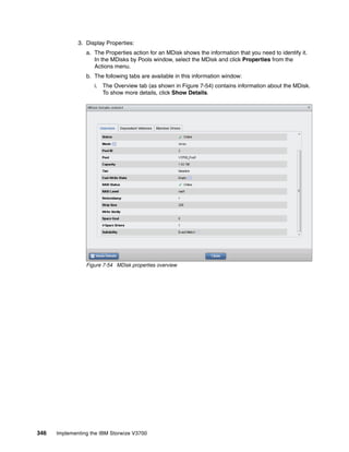 346 Implementing the IBM Storwize V3700
3. Display Properties:
a. The Properties action for an MDisk shows the information that you need to identify it.
In the MDisks by Pools window, select the MDisk and click Properties from the
Actions menu.
b. The following tabs are available in this information window:
i. The Overview tab (as shown in Figure 7-54) contains information about the MDisk.
To show more details, click Show Details.
Figure 7-54 MDisk properties overview
 