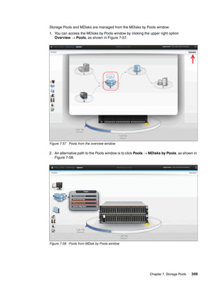 Chapter 7. Storage Pools 349
Storage Pools and MDisks are managed from the MDisks by Pools window:
1. You can access the MDisks by Pools window by clicking the upper right option
Overview → Pools, as shown in Figure 7-57.
Figure 7-57 Pools from the overview window
2. An alternative path to the Pools window is to click Pools → MDisks by Pools, as shown in
Figure 7-58.
Figure 7-58 Pools from MDisk by Pools window
 