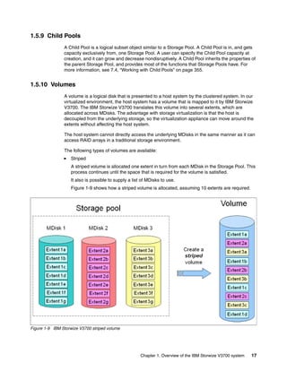 Chapter 1. Overview of the IBM Storwize V3700 system 17
1.5.9 Child Pools
A Child Pool is a logical subset object similar to a Storage Pool. A Child Pool is in, and gets
capacity exclusively from, one Storage Pool. A user can specify the Child Pool capacity at
creation, and it can grow and decrease nondisruptively. A Child Pool inherits the properties of
the parent Storage Pool, and provides most of the functions that Storage Pools have. For
more information, see 7.4, “Working with Child Pools” on page 355.
1.5.10 Volumes
A volume is a logical disk that is presented to a host system by the clustered system. In our
virtualized environment, the host system has a volume that is mapped to it by IBM Storwize
V3700. The IBM Storwize V3700 translates this volume into several extents, which are
allocated across MDisks. The advantage with storage virtualization is that the host is
decoupled from the underlying storage, so the virtualization appliance can move around the
extents without affecting the host system.
The host system cannot directly access the underlying MDisks in the same manner as it can
access RAID arrays in a traditional storage environment.
The following types of volumes are available:
Striped
A striped volume is allocated one extent in turn from each MDisk in the Storage Pool. This
process continues until the space that is required for the volume is satisfied.
It also is possible to supply a list of MDisks to use.
Figure 1-9 shows how a striped volume is allocated, assuming 10 extents are required.
Figure 1-9 IBM Storwize V3700 striped volume
 