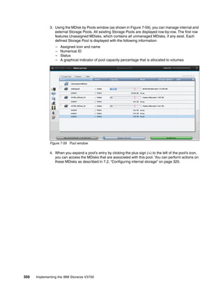 350 Implementing the IBM Storwize V3700
3. Using the MDisk by Pools window (as shown in Figure 7-59), you can manage internal and
external Storage Pools. All existing Storage Pools are displayed row-by-row. The first row
features Unassigned MDisks, which contains all unmanaged MDisks, if any exist. Each
defined Storage Pool is displayed with the following information:
– Assigned icon and name
– Numerical ID
– Status
– A graphical indicator of pool capacity percentage that is allocated to volumes
Figure 7-59 Pool window
4. When you expand a pool’s entry by clicking the plus sign (+) to the left of the pool’s icon,
you can access the MDisks that are associated with this pool. You can perform actions on
these MDisks as described in 7.2, “Configuring internal storage” on page 320.
 