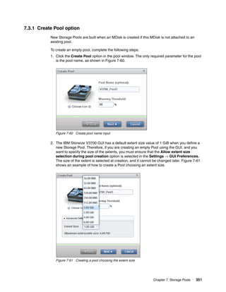 Chapter 7. Storage Pools 351
7.3.1 Create Pool option
New Storage Pools are built when an MDisk is created if this MDisk is not attached to an
existing pool.
To create an empty pool, complete the following steps:
1. Click the Create Pool option in the pool window. The only required parameter for the pool
is the pool name, as shown in Figure 7-60.
Figure 7-60 Create pool name input
2. The IBM Storwize V3700 GUI has a default extent size value of 1 GiB when you define a
new Storage Pool. Therefore, if you are creating an empty Pool using the GUI, and you
want to specify the size of the extents, you must ensure that the Allow extent size
selection during pool creation option is selected in the Settings → GUI Preferences.
The size of the extent is selected at creation, and it cannot be changed later. Figure 7-61
shows an example of how to create a Pool choosing an extent size.
Figure 7-61 Creating a pool choosing the extent size
 