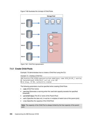 356 Implementing the IBM Storwize V3700
Figure 7-68 illustrates the concept of Child Pools.
Figure 7-68 Child Pool representation
7.4.1 Create Child Pools
Example 7-9 demonstrates how to create a Child Pool using the CLI.
Example 7-9 Creating a Child Pool
IBM_Storwize:ITSO_V3700:superuser>svctask mkmdiskgrp -name V37K_ChildP_1 -warning
80 -parentmdiskgrp V3700_Pool2 -unit gb -size 100
MDisk Group, ID [0], successfully created
The following parameters must be specified when creating Child Pools:
-name (Child Pool name)
-warning (Generates a warning when the used disk capacity exceeds the specified
threshold)
-parentmdiskgrp (The ID or name of the Parent Pool)
-unit (Specifies the data unit; it must be in multiples of extent size of the parent pool)
-size (Specifies the capacity of the Child Pool)
Note: The capacity of the Child Pool is always limited by the free capacity of the parent
pool.
 
