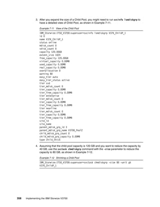 358 Implementing the IBM Storwize V3700
3. After you expand the size of a Child Pool, you might need to run svcinfo lsmdiskgrp to
have a detailed view of Child Pool, as shown in Example 7-11.
Example 7-11 View of the Child Pool
IBM_Storwize:ITSO_V3700:superuser>svcinfo lsmdiskgrp V37K_ChildP_1
id 0
name V37K_ChildP_1
status online
mdisk_count 0
vdisk_count 0
capacity 120.00GB
extent_size 1024
free_capacity 120.00GB
virtual_capacity 0.00MB
used_capacity 0.00MB
real_capacity 0.00MB
overallocation 0
warning 80
easy_tier auto
easy_tier_status active
tier ssd
tier_mdisk_count 0
tier_capacity 0.00MB
tier_free_capacity 0.00MB
tier enterprise
tier_mdisk_count 0
tier_capacity 0.00MB
tier_free_capacity 0.00MB
tier nearline
tier_mdisk_count 0
tier_capacity 0.00MB
tier_free_capacity 0.00MB
site_id
site_name
parent_mdisk_grp_id 3
parent_mdisk_grp_name V3700_Pool2
child_mdisk_grp_count 0
child_mdisk_grp_capacity 0.00MB
type child_thick
4. Assuming that the child pool capacity is 120 GB and you want to reduce the capacity by
40 GB, use the svctask chmdiskgrp command with the -size parameter to reduce the
capacity to 80 GB, as shown in Example 7-12.
Example 7-12 Shrinking a Child Pool
IBM_Storwize:ITSO_V3700:superuser>svctask chmdiskgrp -size 80 -unit gb
V37K_ChildP_1
 