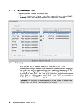 362 Implementing the IBM Storwize V3700
8.1.1 Modifying Mappings menu
To modify mappings, complete the following steps:
1. From the Host pane, after selecting a host and opening the Actions menu, select Modify
Mappings to open the Modify Host Mappings pane, as shown in Figure 8-4.
Figure 8-4 Host mappings pane
The Host menu lists the hosts that are attached to the IBM Storwize V3700.
The left pane (Unmapped Volumes) shows the volumes that are available for mapping to
the chosen host. The right pane (Volumes Mapped to the Host) shows the volumes that
are already mapped. Figure 8-4 shows that the volumes named FlashCopyVol0,
FlashCopyVol1, FlashCopyVol2, and FlashCopyVol6 with Small Computer System Interface
(SCSI) ID’s 0, 1, 2, and 3 are mapped to the Win2012_FC host. The left pane shows that a
further 13 volumes are available for mapping.
Important: The Unmapped Volumes pane refers to volumes that are not mapped to the
chosen host. However, they might be mapped to other hosts.
 