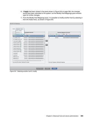 Chapter 8. Advanced host and volume administration 365
6. If Apply had been clicked in the pane shown in Figure 8-6 on page 364, the changes
would have been submitted to the system, but the Modify Host Mappings pane remains
open for further changes.
7. From the Modify Host Mappings pane, it is possible to modify another host by selecting it
from the Hosts menu, as shown in Figure 8-8.
Figure 8-8 Selecting another host to modify
 