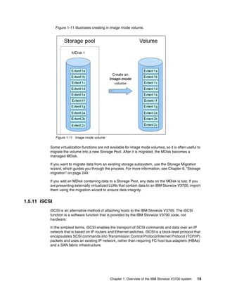 Chapter 1. Overview of the IBM Storwize V3700 system 19
Figure 1-11 illustrates creating in image mode volume.
Figure 1-11 Image mode volume
Some virtualization functions are not available for image mode volumes, so it is often useful to
migrate the volume into a new Storage Pool. After it is migrated, the MDisk becomes a
managed MDisk.
If you want to migrate data from an existing storage subsystem, use the Storage Migration
wizard, which guides you through the process. For more information, see Chapter 6, “Storage
migration” on page 249.
If you add an MDisk containing data to a Storage Pool, any data on the MDisk is lost. If you
are presenting externally virtualized LUNs that contain data to an IBM Storwize V3700, import
them using the migration wizard to ensure data integrity.
1.5.11 iSCSI
iSCSI is an alternative method of attaching hosts to the IBM Storwize V3700. The iSCSI
function is a software function that is provided by the IBM Storwize V3700 code, not
hardware.
In the simplest terms, iSCSI enables the transport of SCSI commands and data over an IP
network that is based on IP routers and Ethernet switches. iSCSI is a block-level protocol that
encapsulates SCSI commands into Transmission Control Protocol/Internet Protocol (TCP/IP)
packets and uses an existing IP network, rather than requiring FC host bus adapters (HBAs)
and a SAN fabric infrastructure.
 