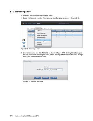370 Implementing the IBM Storwize V3700
8.1.3 Renaming a host
To rename a host, complete the following steps:
1. Select the host and, from the Actions menu, click Rename, as shown in Figure 8-16.
Figure 8-16 Renaming a host
2. Enter a new name and click Rename, as shown in Figure 8-17. Clicking Reset changes
the host name back to its original name, where clicking Cancel cancels the name change
and closes the Rename Host pane.
Figure 8-17 Rename Host pane
 